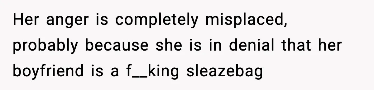 Her anger is completely misplaced, probably because she is in denial that her boyfriend is a f__king sleazebag