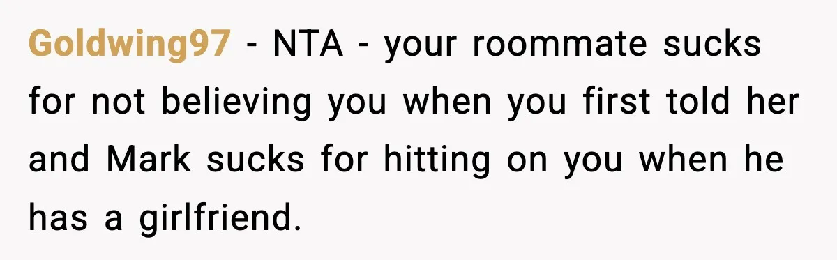 Goldwing97 − NTA - your roommate sucks for not believing you when you first told her and Mark sucks for hitting on you when he has a girlfriend.