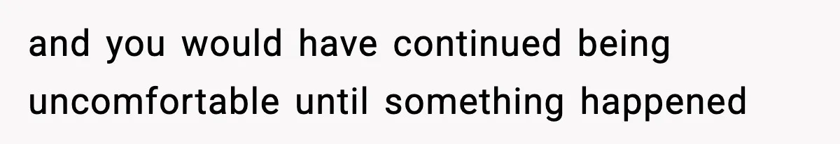 and you would have continued being uncomfortable until something happened