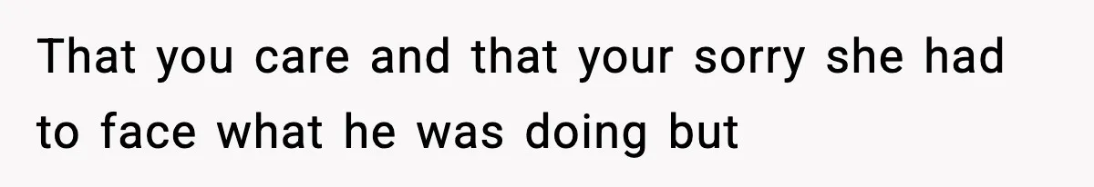 That you care and that your sorry she had to face what he was doing but
