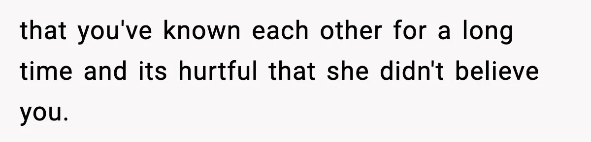 that you've known each other for a long time and its hurtful that she didn't believe you.