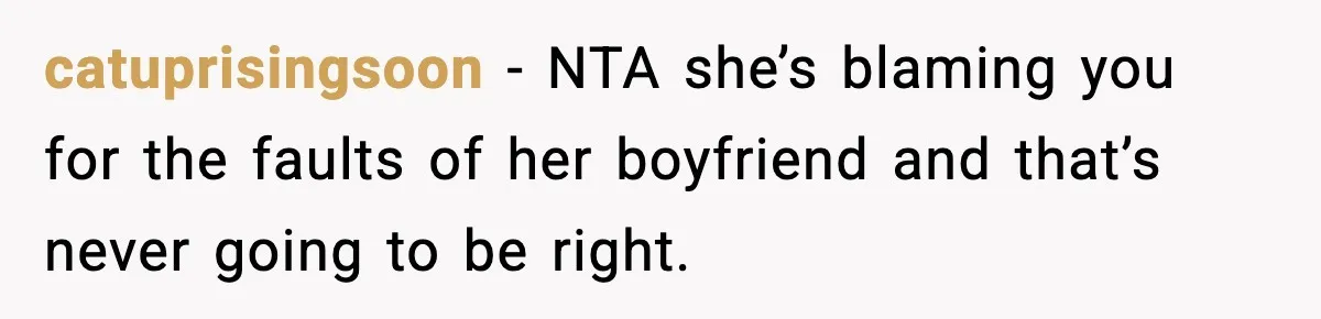 catuprisingsoon − NTA she’s blaming you for the faults of her boyfriend and that’s never going to be right.