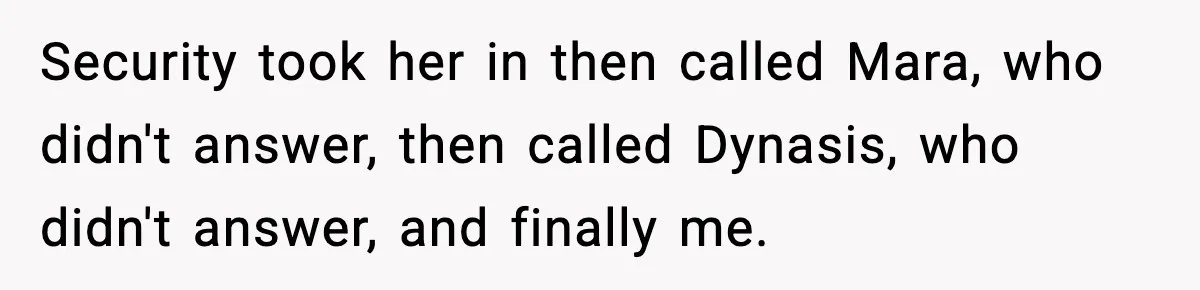 Security took her in then called Mara, who didn't answer, then called Dynasis, who didn't answer, and finally me.