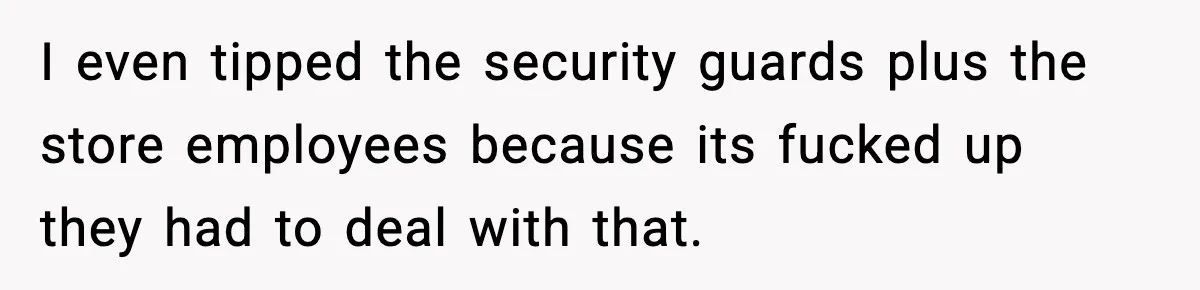 I even tipped the security guards plus the store employees because its fucked up they had to deal with that.
