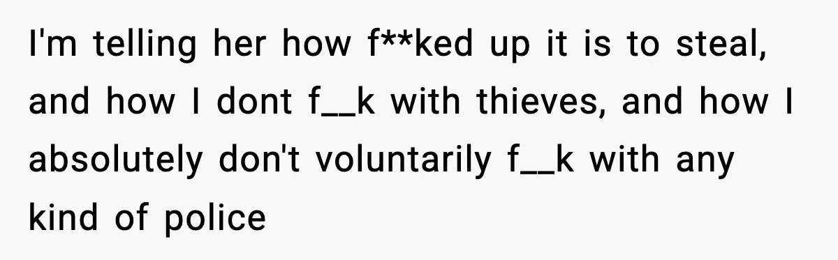 I'm telling her how f**ked up it is to steal, and how I dont f__k with thieves, and how I absolutely don't voluntarily f__k with any kind of police