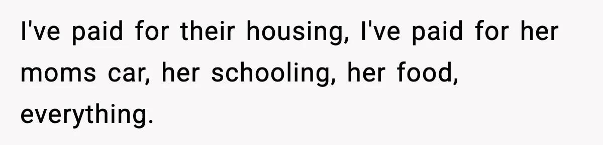 I've paid for their housing, I've paid for her moms car, her schooling, her food, everything.