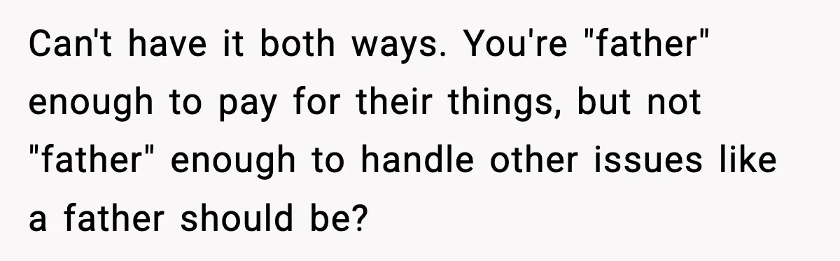 Can't have it both ways. You're "father" enough to pay for their things, but not "father" enough to handle other issues like a father should be?