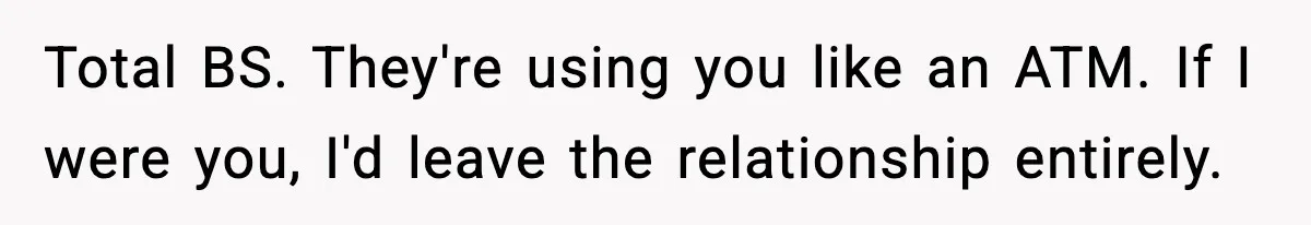Total BS. They're using you like an ATM. If I were you, I'd leave the relationship entirely.