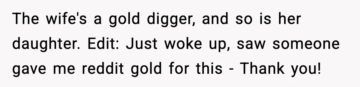 The wife's a gold digger, and so is her daughter. Edit: Just woke up, saw someone gave me reddit gold for this - Thank you!