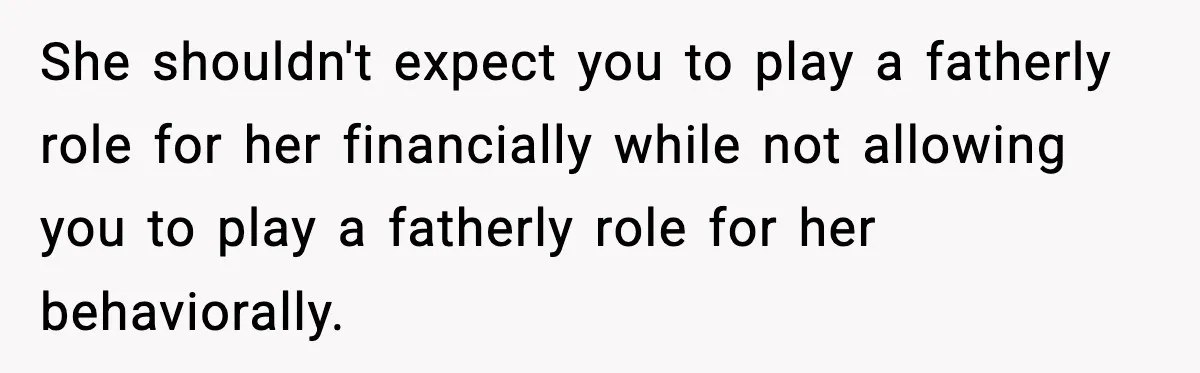 She shouldn't expect you to play a fatherly role for her financially while not allowing you to play a fatherly role for her behaviorally.