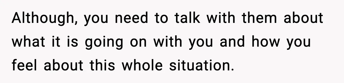 Although, you need to talk with them about what it is going on with you and how you feel about this whole situation.