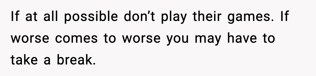 If at all possible don’t play their games. If worse comes to worse you may have to take a break.