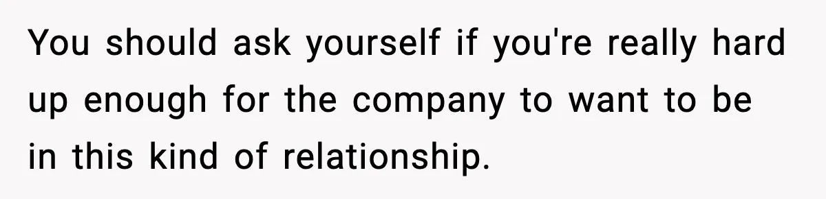You should ask yourself if you're really hard up enough for the company to want to be in this kind of relationship.