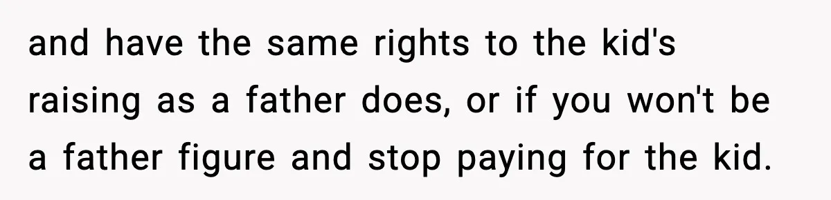 and have the same rights to the kid's raising as a father does, or if you won't be a father figure and stop paying for the kid.