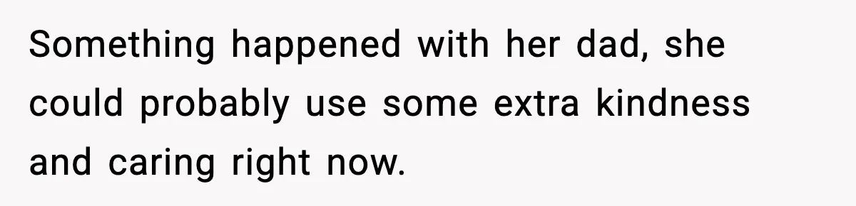 Something happened with her dad, she could probably use some extra kindness and caring right now.