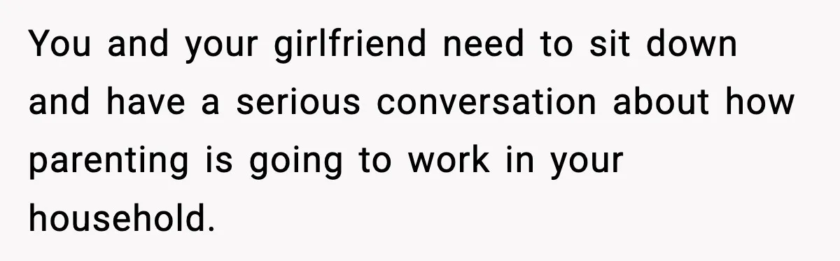 You and your girlfriend need to sit down and have a serious conversation about how parenting is going to work in your household.