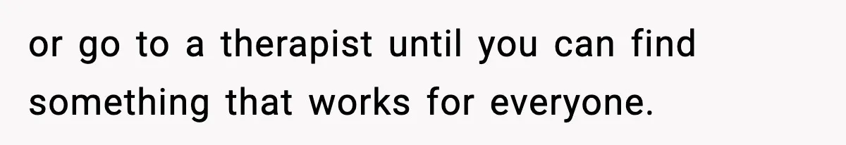 or go to a therapist until you can find something that works for everyone.