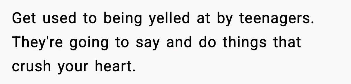Get used to being yelled at by teenagers. They're going to say and do things that crush your heart.