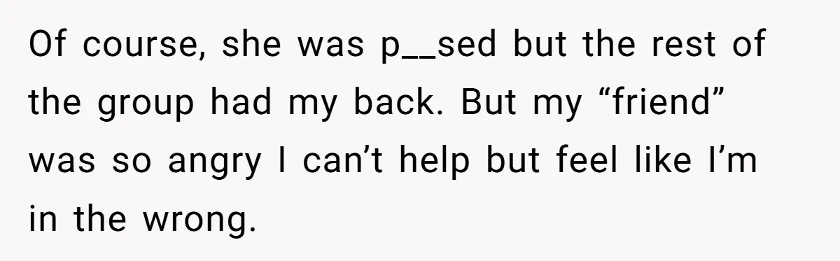 Of course, she was p__sed but the rest of the group had my back. But my “friend” was so angry I can’t help but feel like I’m in the wrong.
