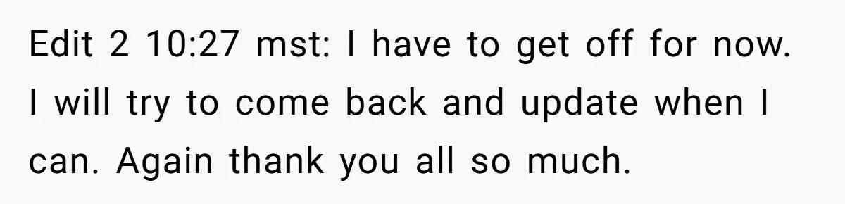 Edit 2 10:27 mst: I have to get off for now. I will try to come back and update when I can. Again thank you all so much.