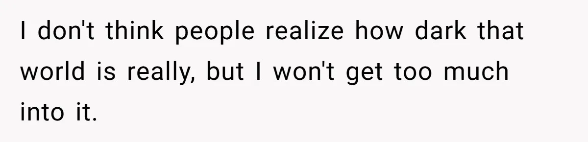 I don't think people realize how dark that world is really, but I won't get too much into it.