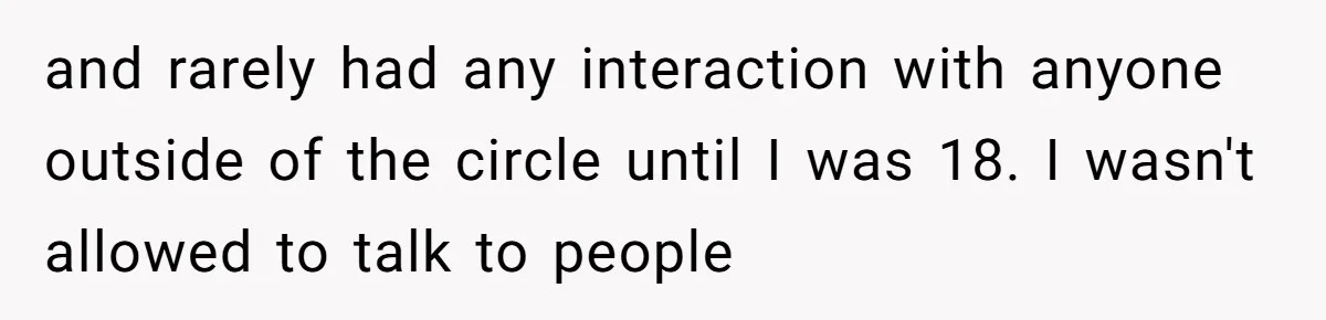 and rarely had any interaction with anyone outside of the circle until I was 18. I wasn't allowed to talk to people