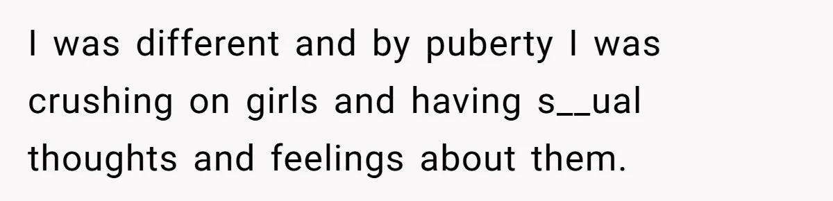 I was different and by puberty I was crushing on girls and having s__ual thoughts and feelings about them.