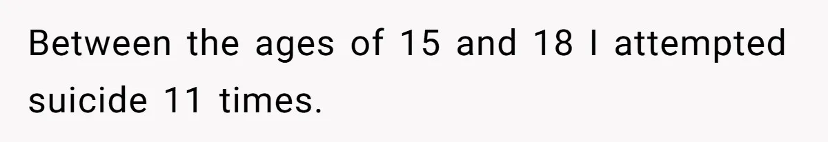 Between the ages of 15 and 18 I attempted suicide 11 times.