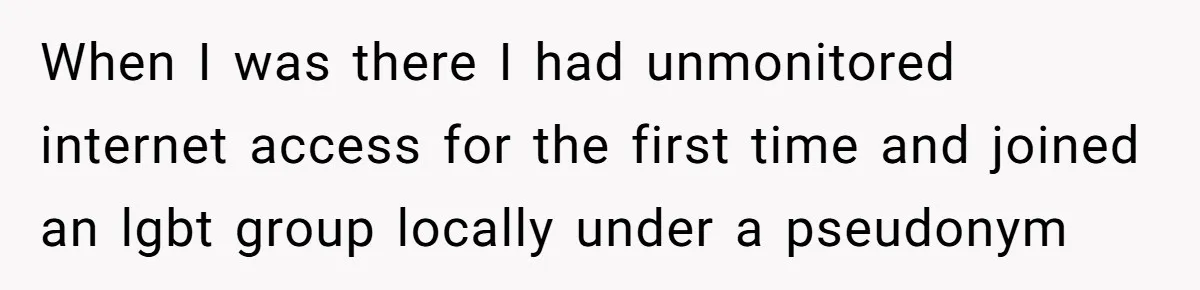 When I was there I had unmonitored internet access for the first time and joined an lgbt group locally under a pseudonym
