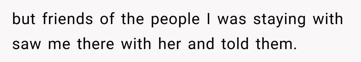 but friends of the people I was staying with saw me there with her and told them.
