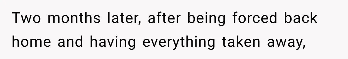 Two months later, after being forced back home and having everything taken away,