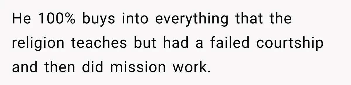 He 100% buys into everything that the religion teaches but had a failed courtship and then did mission work.