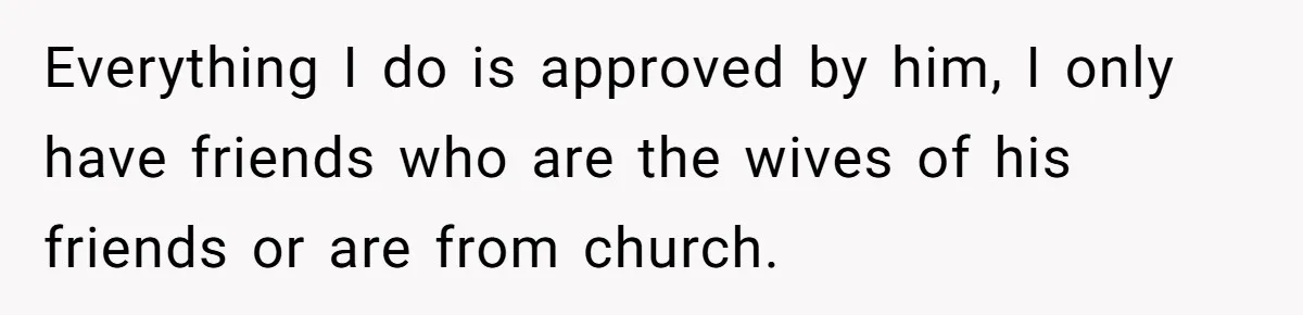 Everything I do is approved by him, I only have friends who are the wives of his friends or are from church.