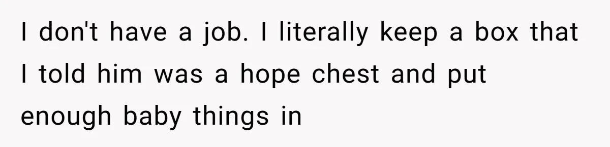 I don't have a job. I literally keep a box that I told him was a hope chest and put enough baby things in