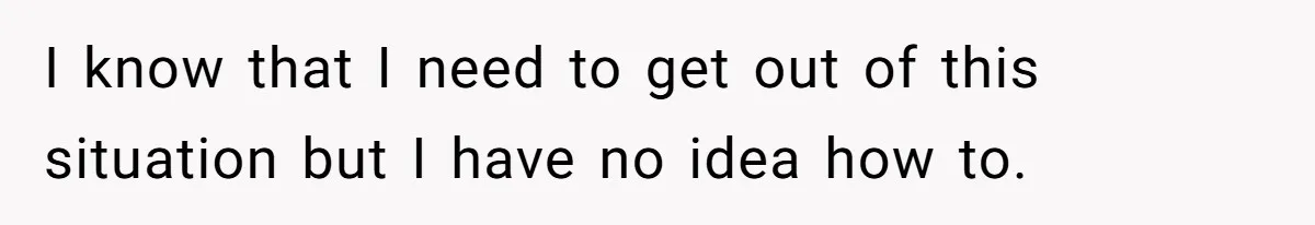 I know that I need to get out of this situation but I have no idea how to.