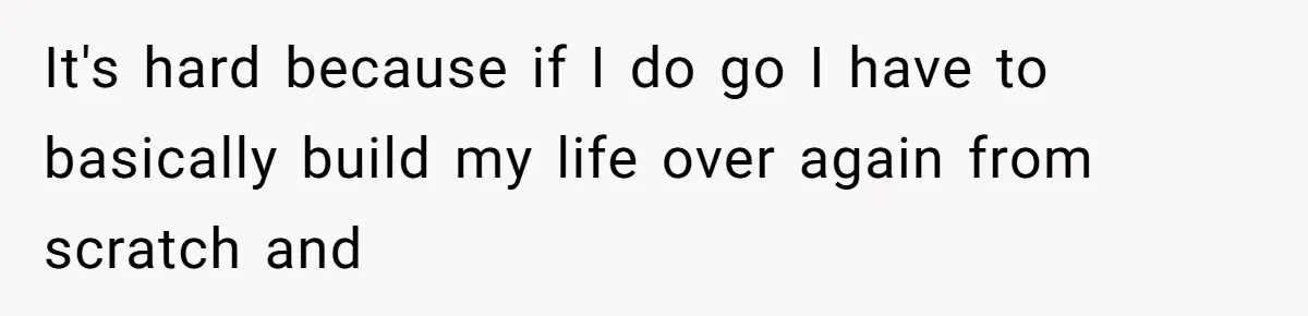 It's hard because if I do go I have to basically build my life over again from scratch and
