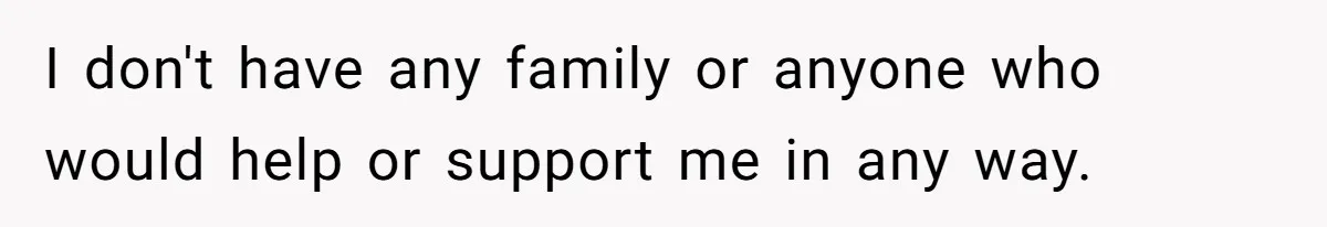 I don't have any family or anyone who would help or support me in any way.