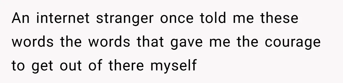 An internet stranger once told me these words the words that gave me the courage to get out of there myself