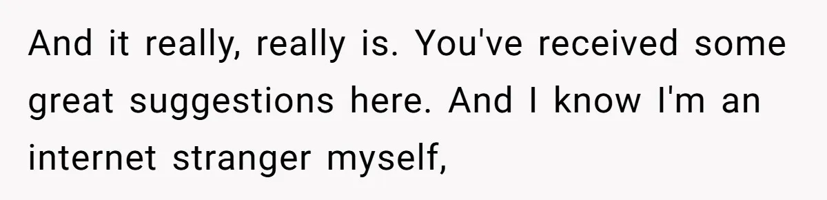 And it really, really is. You've received some great suggestions here. And I know I'm an internet stranger myself,