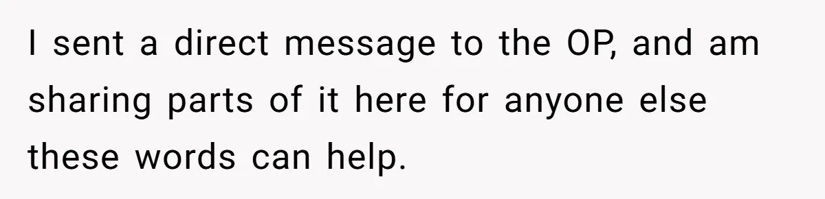 I sent a direct message to the OP, and am sharing parts of it here for anyone else these words can help.