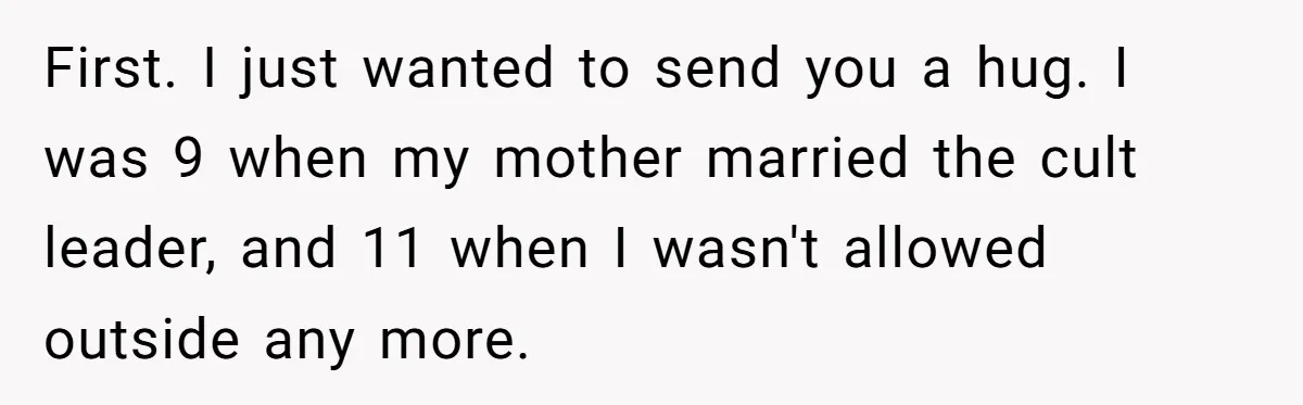 First. I just wanted to send you a hug. I was 9 when my mother married the cult leader, and 11 when I wasn't allowed outside any more.