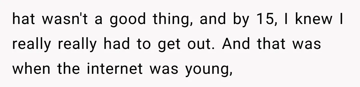 hat wasn't a good thing, and by 15, I knew I really really had to get out. And that was when the internet was young,