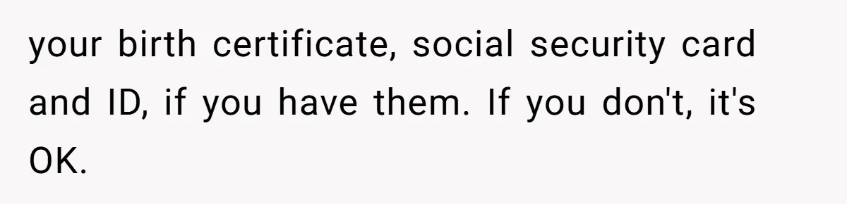 your birth certificate, social security card and ID, if you have them. If you don't, it's OK.
