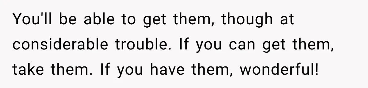 You'll be able to get them, though at considerable trouble. If you can get them, take them. If you have them, wonderful!