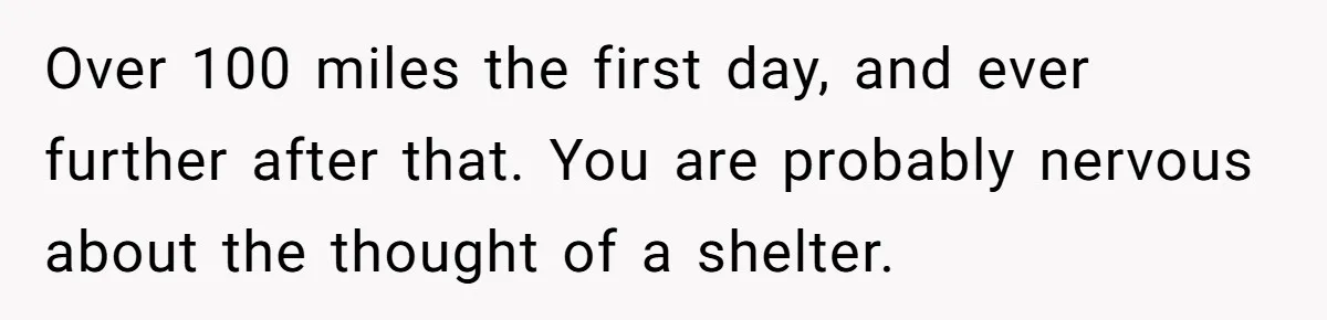 Over 100 miles the first day, and ever further after that. You are probably nervous about the thought of a shelter.