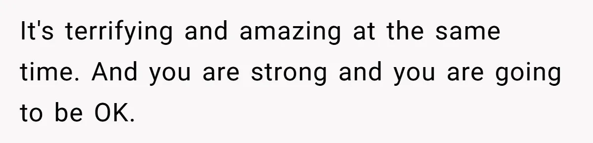 It's terrifying and amazing at the same time. And you are strong and you are going to be OK.
