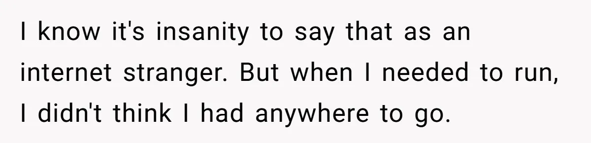 I know it's insanity to say that as an internet stranger. But when I needed to run, I didn't think I had anywhere to go.