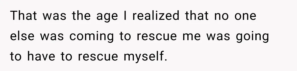 That was the age I realized that no one else was coming to rescue me was going to have to rescue myself.