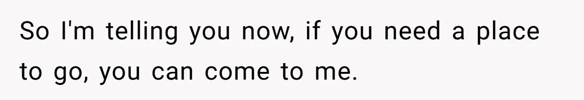 So I'm telling you now, if you need a place to go, you can come to me.