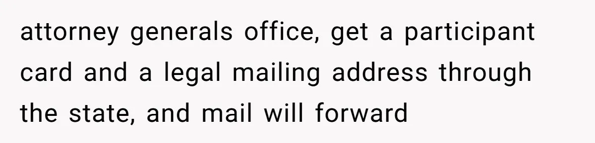 attorney generals office, get a participant card and a legal mailing address through the state, and mail will forward